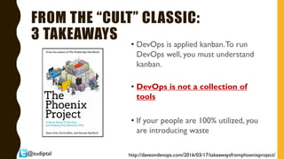 @sudiptal
FROM THE “CULT” CLASSIC:
3 TAKEAWAYS
• DevOps is applied kanban.To run
DevOps well, you must understand
kanban.
• DevOps is not a collection of
tools
• If your people are 100% utilized, you
are introducing waste
http://daveondevops.com/2016/03/17/takeawaysfromphoenixproject/
 