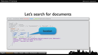 Let’s search for documents
           $ curl localhost:9200/twitter/tweet/_search?q=elasticsearch

           {
               "took" : 24,
               "timed_out" : false,
               "_shards" : { "total" : 5, "successful" : 5, "failed" : 0 },
               "hits" : {
                 "total" : 1,
                 "max_score" : 0.227,
                 "hits" : [ {                                       location
                   "_index" : "twitter",
                   "_type" : "tweet",
                   "_id" : "1",
                   "_score" : 0.227, "_source" : {
                     "text": "Bienvenue à la conférence #elasticsearch pour #devoxxfr",
                     "created_at": "2012-04-06T20:45:36.000Z",
                     "source": "Twitter for iPad",
                     […]
                   }
                 } ]
               }
           }



Engine   Elasticsearch Rivers   Facets   Demo   Architecture   Community
                                                                                          15
 