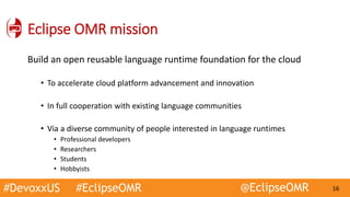 #DevoxxUS #EclipseOMR @EclipseOMR 16
Eclipse OMR mission
Build an open reusable language runtime foundation for the cloud
• To accelerate cloud platform advancement and innovation
• In full cooperation with existing language communities
• Via a diverse community of people interested in language runtimes
• Professional developers
• Researchers
• Students
• Hobbyists
 
