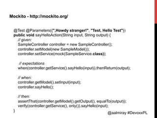 @aalmiray #DevoxxPL
Mockito - http://mockito.org/
@Test @Parameters({",Howdy stranger!", "Test, Hello Test"})
public void sayHelloAction(String input, String output) {
// given:
SampleController controller = new SampleController();
controller.setModel(new SampleModel());
controller.setService(mock(SampleService.class));
// expectations
when(controller.getService().sayHello(input)).thenReturn(output);
// when:
controller.getModel().setInput(input);
controller.sayHello();
// then:
assertThat(controller.getModel().getOutput(), equalTo(output));
verify(controller.getService(), only()).sayHello(input);
}	
  
 