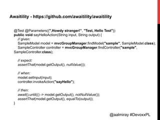 @aalmiray #DevoxxPL
Awaitility - https://github.com/awaitility/awaitility
@Test @Parameters({",Howdy stranger!”, "Test, Hello Test"})
public void sayHelloAction(String input, String output) {
// given:
SampleModel model = mvcGroupManager.findModel("sample", SampleModel.class);
SampleController controller = mvcGroupManager.findController("sample",
SampleController.class);
// expect:
assertThat(model.getOutput(), nullValue());
// when:
model.setInput(input);
controller.invokeAction("sayHello");
// then:
await().until(() -> model.getOutput(), notNullValue());
assertThat(model.getOutput(), equalTo(output));
}	
  
 