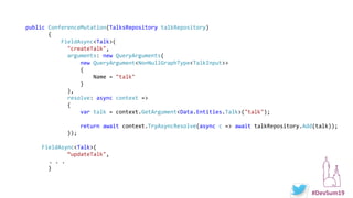 #DevSum19
public ConferenceMutation(TalksRepository talkRepository)
{
FieldAsync<Talk>(
"createTalk",
arguments: new QueryArguments(
new QueryArgument<NonNullGraphType<TalkInput>>
{
Name = "talk"
}
),
resolve: async context =>
{
var talk = context.GetArgument<Data.Entities.Talk>("talk");
return await context.TryAsyncResolve(async c => await talkRepository.Add(talk));
});
FieldAsync<Talk>(
“updateTalk",
. . .
}
 