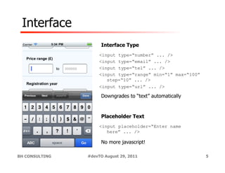 Interface
                     Interface Type
                     <input type=“number” ... />
                     <input type=“email” ... />
                     <input type=“tel” ... />
                     <input type=“range” min=“1” max=“100”
                        step=“10” ... />
                     <input type=“url” ... />

                     Downgrades to “text” automatically



                     Placeholder Text
                     <input placeholder=“Enter name
                        here” ... />

                     No more javascript!

BH CONSULTING   #devTO August 29, 2011                       5
 