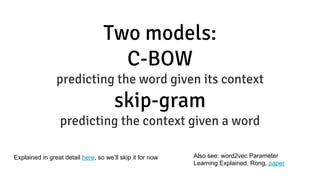 Two models:
C-BOW
predicting the word given its context
skip-gram
predicting the context given a word
Explained in great detail here, so we’ll skip it for now Also see: word2vec Parameter
Learning Explained, Rong, paper
 