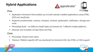 Hybrid Applications
Pros
   Application framework that enables you to build natively installed applications using HTML,
    CSS and JavaScript.
   Supports accelerometer, camera, compass, contacts, geolocation, sotification, storage and
    more.
   PhoneGap Build – no SDKs to install! Spits out binaries for 7 different mobile platforms
   Discover and monetize via App Store and Play
Cons
   PhoneGap: Doesn’t look native
   Titanium: Platform specific API via JavaScript for Android & iOS. No HTML or CSS support.
 