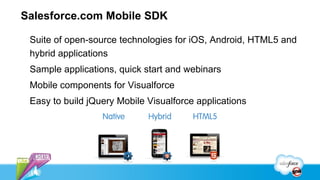 Salesforce.com Mobile SDK

 Suite of open-source technologies for iOS, Android, HTML5 and
 hybrid applications
 Sample applications, quick start and webinars
 Mobile components for Visualforce
 Easy to build jQuery Mobile Visualforce applications
 
