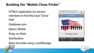 Building the “Mobile Chow Finder”

 HTML5 application for service
 members to find the local “Chow
 Hall”
 Database.com
 jQuery Mobile
 Ruby on Rails
 Geolocation
 Store favorites using LocalStorage
 