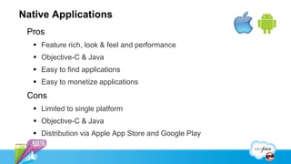 Native Applications
 Pros
   Feature rich, look & feel and performance
   Objective-C & Java
   Easy to find applications
   Easy to monetize applications
 Cons
   Limited to single platform
   Objective-C & Java
   Distribution via Apple App Store and Google Play
 