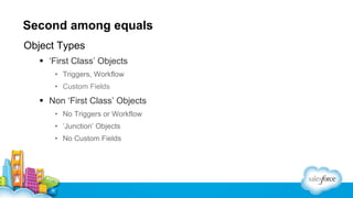 Second among equals
Object Types
§  ‘First Class’ Objects
•  Triggers, Workflow
•  Custom Fields
§  Non ‘First Class’ Objects
•  No Triggers or Workflow
•  ‘Junction’ Objects
•  No Custom Fields
 