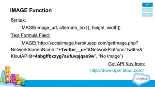 IMAGE Function
Syntax:
IMAGE(image_url, alternate_text [, height, width])
Text Formula Field:
IMAGE(“http://socialimage.herokuapp.com/getImage.php?
NetworkScreenName=“+Twitter__c+”&NetworkPlatform=twitter&
KloutAPIId=4abgffbxzyg7sufuvpjqsx9w”, “No Image”)
Get API Key from:
http://developer.klout.com/

 
