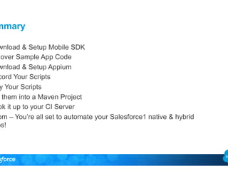 Summary 
Download & Setup Mobile SDK 
over Sample App Code 
Download & Setup Appium 
Record Your Scripts 
Play Your Scripts 
them into a Maven Project 
Hook it up to your CI Server 
Boom – You’re all set to automate your Salesforce1 native & hybrid 
apps! 
 