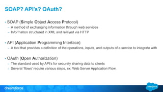 SOAP? API’s? OAuth? 
• SOAP (Simple Object Access Protocol) 
– A method of exchanging information through web services 
– Information structured in XML and relayed via HTTP 
• API (Application Programming Interface) 
– A tool that provides a definition of the operations, inputs, and outputs of a service to integrate with 
• OAuth (Open Authorization) 
– The standard used by API’s for securely sharing data to clients 
– Several ‘flows’ require various steps, ex: Web Server Application Flow. 
 