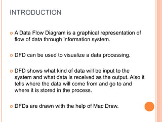 INTRODUCTION

   A Data Flow Diagram is a graphical representation of
    flow of data through information system.

   DFD can be used to visualize a data processing.

   DFD shows what kind of data will be input to the
    system and what data is received as the output. Also it
    tells where the data will come from and go to and
    where it is stored in the process.

   DFDs are drawn with the help of Mac Draw.
 
