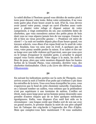 51
Le soleil décline à l'horizon quand vous décidez de mettre pied à
terre pour dresser votre tente. Selon votre estimation, il ne vous
reste guère plus d'une heure avant la nuit. D'ici là, vous devrez
avoir pansé votre poney, coupé un carré d'herbes assez vaste
pour y planter votre refuge et disposé autour de votre
campement, à vingt centimètres du sol, une cordelette dotée de
clochettes, que vous enroulerez autour des petits pieux de bois
dont vous ne vous séparez jamais lors de vos voyages. Comme le
dit si bien un vieux proverbe gnome : « Prudence est mère de
sûreté ! » La nuit est tombée depuis plus d'une heure quand, vos
travaux achevés, vous dînez d'un repas froid sur le seuil de votre
abri. Soudain, tous vos sens sont en éveil. A quelques pas de
vous, votre poney semble perdre la raison. Il se cabre et tire sur
sa longe avec une telle violence qu'il parvient, sans que vous ayez
eu le temps d'esquisser le moindre geste, à arracher le piquet
auquel vous l'aviez attaché. Votre dague à la main, les nerfs à
fleur de peau, alors que votre monture disparaît dans les hautes
herbes de la Grande Plaine, vous entendez, derrière vous, des
clochettes tintinnabuler. Choix 3 du Livre des Héros de Galidou
l'illusionniste.
52
En suivant les indications portées sur la carte de Thorgoïn, vous
arrivez avant la nuit à l'entrée d'un puits qui s'enfonce à pic dans
les entrailles de la terre. Vous avez beau écarquiller les yeux, vous
n'apercevez pas le fond de cette cheminée naturelle. Cependant,
en y laissant tomber un caillou, vous estimez que la profondeur
n'est pas supérieure à une trentaine de mètres. L'orifice est
étroit, mais assez large pour qu'un homme puisse descendre sans
prendre d'autres risques que de se faire quelques méchantes
égratignures. Enfin, vous disposez d'un outil fort utile en la
circonstance : une longue corde que Gladys sort de son sac avec
un grand sourire, le premier depuis la mort de son père adoptif
lors de l'attaque des crig-becks à l'approche des Pics d'Ajdra.
Mais que comptez-vous faire maintenant ? Si vous souhaitez
 