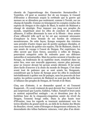chemin de l'apprentissage des Gnomeries Surnaturelles ?
Toutefois, s'il peut se montrer fier de ses troupes, le Conseil
d'Elvanine a désormais acquis la certitude que la guerre qui
menace ne se déroulera pas seulement, comme à Terrah, sur un
champ de bataille. Comme en témoignent les comptes rendus des
espions de Dorgan et des aigles de Mani, le maître de Malmort a
changé de stratégie. Pour imposer son joug aux peuples du
monde, empêchant ainsi les elfes de conclure de nouvelles
alliances, il utilise désormais la ruse et la félonie : deux armes
d'une efficacité telle qu'il ne lui est que rarement nécessaire
d'employer la force brutale de ses hordes de créatures
monstrueuses. De cette façon, Synaps remporte des victoires
sans prendre d'autre risque que de perdre quelques disciples, et
sans avoir besoin de quitter son repaire, l'île de Malmort, située à
une année de voyage à l'ouest de Dorgan. Par expérience, les
elfes savent que leurs forces, associées à celles de Dorgan,
pourraient conquérir cette île redoutée pour ses défenses
naturelles et surnaturelles. Mais les pertes seraient si lourdes que
Synaps, au lendemain de sa septième mort, renaîtrait dans un
autre lieu, sous une nouvelle apparence, encore plus puissant,
pour ne trouver devant lui qu'une armée décimée. Il lui serait
alors facile d'oeuvrer à la chute du monde de Dorgan. C'est donc
avant tout de patience que se sont armés les Dorganais,
considérant que la haine de Synaps pour les elfes le conduirait
inévitablement à quitter son île puisque, sans les pouvoirs de leur
maître, les prêtres sorciers de Malmort ne sont pas de taille face
à l'alliance des peuples de Dorgan, de Terrah et de Mani.
Cinq ans d'attente, à se demander quand et où l'ennemi
frapperait... Il y avait vraiment de quoi devenir fou ! Aussi n'est-il
pas surprenant que Laurin, Galidou, Valkyr, Yamaël et leurs amis
se sentent aujourd'hui soulagés : en ce deuxième jour de la
huitième lune de la cinquante-cinquième année du réveil du
Dragon, l'ennemi bouge enfin. Dans la plus haute tour
d'Elvanine, tous les regards se tournent maintenant vers les
terres désolées du grand nord où, au-delà de la chaîne des Monts
du Bouclier, vivent, outre d'étranges et dangereuses créatures, les
descendants des tribus barbares vaincues, voici plus d'un demi-
 