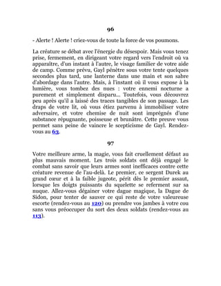 96
- Alerte ! Alerte ! criez-vous de toute la force de vos poumons.
La créature se débat avec l'énergie du désespoir. Mais vous tenez
prise, fermement, en dirigeant votre regard vers l'endroit où va
apparaître, d'un instant à l'autre, le visage familier de votre aide
de camp. Comme prévu, Gayl pénètre sous votre tente quelques
secondes plus tard, une lanterne dans une main et son sabre
d'abordage dans l'autre. Mais, à l'instant où il vous expose à la
lumière, vous tombez des nues : votre ennemi nocturne a
purement et simplement disparu... Toutefois, vous découvrez
peu après qu'il a laissé des traces tangibles de son passage. Les
draps de votre lit, où vous étiez parvenu à immobiliser votre
adversaire, et votre chemise de nuit sont imprégnés d'une
substance répugnante, poisseuse et brunâtre. Cette preuve vous
permet sans peine de vaincre le scepticisme de Gayl. Rendez-
vous au 63.
97
Votre meilleure arme, la magie, vous fait cruellement défaut au
plus mauvais moment. Les trois soldats ont déjà engagé le
combat sans savoir que leurs armes sont inefficaces contre cette
créature revenue de l'au-delà. Le premier, ce sergent Durek au
grand cœur et à la faible jugeote, périt dès le premier assaut,
lorsque les doigts puissants du squelette se referment sur sa
nuque. Allez-vous dégainer votre dague magique, la Dague de
Sidon, pour tenter de sauver ce qui reste de votre valeureuse
escorte (rendez-vous au 120) ou prendre vos jambes à votre cou
sans vous préoccuper du sort des deux soldats (rendez-vous au
113).
 