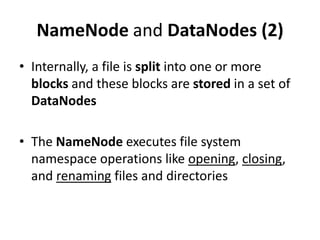 NameNode and DataNodes (2)
• Internally, a file is split into one or more
  blocks and these blocks are stored in a set of
  DataNodes

• The NameNode executes file system
  namespace operations like opening, closing,
  and renaming files and directories
 
