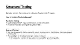 Structural Testing
Consider a circuit that implements a Boolean function with 𝑁 inputs.
How to test the fabricated circuit?
Functional Testing:
 Apply all possible 2𝑁
input combinations and check output
 Becomes infeasible for large 𝑁 (say 50 or 100)
Structural Testing:
 Test the components that implements a logic function rather than testing the input–output
functionality
 The paradigm of structural testing is widely employed
 It reduces the number of test patterns required for good test quality
 