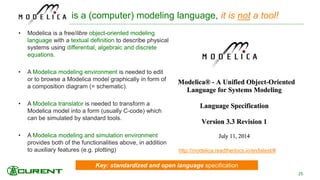 Key: standardized and open language specification
is a (computer) modeling language, it is not a tool!
• Modelica is a free/libre object-oriented modeling
language with a textual definition to describe physical
systems using differential, algebraic and discrete
equations.
• A Modelica modeling environment is needed to edit
or to browse a Modelica model graphically in form of
a composition diagram (= schematic).
• A Modelica translator is needed to transform a
Modelica model into a form (usually C-code) which
can be simulated by standard tools.
• A Modelica modeling and simulation environment
provides both of the functionalities above, in addition
to auxiliary features (e.g. plotting)
25
http://modelica.readthedocs.io/en/latest/#
 