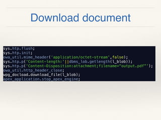 Download document
sys.htp.flush;
sys.htp.init;
owa_util.mime_header(‘application/octet-stream',false);
sys.htp.p(‘Content-length:'||dbms_lob.getlength(l_blob));
sys.htp.p(‘Content-Disposition:attachment;filename=“output.pdf”’);
owa_util.http_header_close;
wpg_docload.download_file(l_blob);
apex_application.stop_apex_engine;
 
