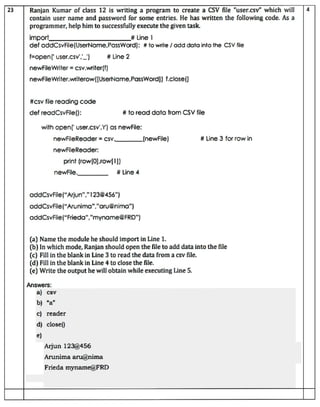 23 Ranjan Kumar of cass 12 is writing a program to create a CSV file "user.csv" which will
contain user name and password for some entries. He has written the following code. As a
programmer, help him tosuccessfullyexecute the given task.
import
def addCsvFile(UserName,PassWord): #to wite /add data into the CSV file
f-open( user.csv_)
#csv file reading code
newfileWriter =csv.writer(f)
newFileWriter.writerow([UserName, PassWord]) f.close()
def readCsvFile():
with open(' user.csv.r) as newfile:
newFileReader = Csv.
newFileReader:
newFile.
Answers:
#Line 2
print (row(0].row[I])
addCsvFile("Arjun"."123@456")
addCsvFile("Arunima","aru@nima")
addCsvFile("Frieda","myname@FRD")
# Line 1
(a) Name the module he should import in Line 1.
a) csv
e)
b) "a"
(b) In which mode, Ranjan should open the file to add data into the file
(c) Fillin the blankinLine 3to read the data froma csv file.
# to read data from CSV file
(d) Fill in the blankin Line 4to close the file.
c) reader
(e) Write the output he willobtain while executing Line 5.
d) close(0
# Line 4
Arjun 123@456
L(newFile)
Arunima aru@nima
Frieda myname@FRD
# Line 3 for row in
 