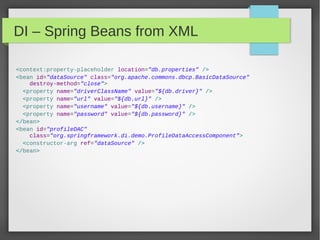 DI – Spring Beans from XML
<context:property-placeholder location="db.properties" />
<bean id="dataSource" class="org.apache.commons.dbcp.BasicDataSource"
destroy-method="close">
<property name="driverClassName" value="${db.driver}" />
<property name="url" value="${db.url}" />
<property name="username" value="${db.username}" />
<property name="password" value="${db.password}" />
</bean>
<bean id="profileDAC"
class="org.springframework.di.demo.ProfileDataAccessComponent">
<constructor-arg ref="dataSource" />
</bean>
 