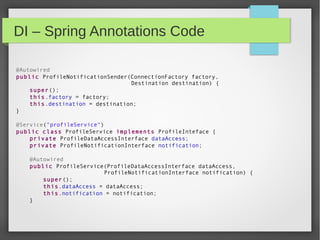 DI – Spring Annotations Code
@Autowired
public ProfileNotificationSender(ConnectionFactory factory,
Destination destination) {
super();
this.factory = factory;
this.destination = destination;
}
@Service("profileService")
public class ProfileService implements ProfileInteface {
private ProfileDataAccessInterface dataAccess;
private ProfileNotificationInterface notification;
@Autowired
public ProfileService(ProfileDataAccessInterface dataAccess,
ProfileNotificationInterface notification) {
super();
this.dataAccess = dataAccess;
this.notification = notification;
}
 