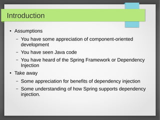 Introduction
● Assumptions
– You have some appreciation of component-oriented
development
– You have seen Java code
– You have heard of the Spring Framework or Dependency
Injection
● Take away
– Some appreciation for benefits of dependency injection
– Some understanding of how Spring supports dependency
injection.
 