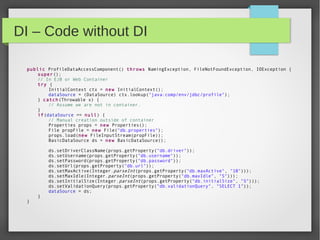 DI – Code without DI
public ProfileDataAccessComponent() throws NamingException, FileNotFoundException, IOException {
super();
// In EJB or Web Container
try {
InitialContext ctx = new InitialContext();
dataSource = (DataSource) ctx.lookup("java:comp/env/jdbc/profile");
} catch(Throwable x) {
// Assume we are not in container.
}
if(dataSource == null) {
// Manual creation outside of container
Properties props = new Properties();
File propFile = new File("db.properties");
props.load(new FileInputStream(propFile));
BasicDataSource ds = new BasicDataSource();
ds.setDriverClassName(props.getProperty("db.driver"));
ds.setUsername(props.getProperty("db.username"));
ds.setPassword(props.getProperty("db.password"));
ds.setUrl(props.getProperty("db.url"));
ds.setMaxActive(Integer.parseInt(props.getProperty("db.maxActive", "10")));
ds.setMaxIdle(Integer.parseInt(props.getProperty("db.maxIdle", "5")));
ds.setInitialSize(Integer.parseInt(props.getProperty("db.initialSize", "5")));
ds.setValidationQuery(props.getProperty("db.validationQuery", "SELECT 1"));
dataSource = ds;
}
}
 