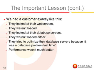 The Important Lesson (cont.)
★    We had a customer exactly like this:
     ✦   They looked at their webservers.
     ✦   They weren‟t loaded.
     ✦   They looked at their database servers.
     ✦   They weren‟t loaded either.
     ✦   They tried to optimize their database servers because „it
         was a database problem last time‟.
     ✦   Performance wasn‟t much better.




43
 
