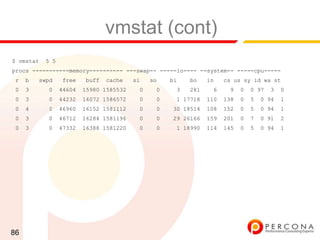 vmstat (cont)
$ vmstat   5 5
procs -----------memory---------- ---swap-- -----io---- --system-- -----cpu-----
 r   b   swpd     free   buff   cache    si   so   bi   bo    in    cs us sy id wa st
 0   3     0     44604   15980 1585532    0    0    3   281    6     9    0   0 97   3   0
 0   3     0     44232   16072 1586572    0    0    1 17718   110   138   0   5   0 94   1
 0   4     0     46960   16152 1581112    0    0   30 18514   108   152   0   5   0 94   1
 0   3     0     46712   16284 1581196    0    0   29 26166   159   201   0   7   0 91   2
 0   3     0     47332   16388 1581220    0    0    1 18990   114   145   0   5   0 94   1




86
 