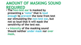 AMOUNT OF MASKING SOUND
REQUIRED
• The non-test ear is masked by
presenting a ‘noise’ that is loud
enough to prevent the tone from test
ear stimulating the non-test ear, but
not so loud that it will mask the
sensitivity of the test ear.
• • Intensity of the masking sound
Should neither under mask nor over
mask.
 