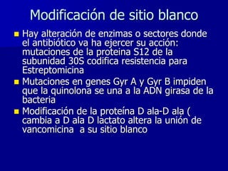 Modificación de sitio blanco
◼ Hay alteración de enzimas o sectores donde
el antibiótico va ha ejercer su acción:
mutaciones de la proteina S12 de la
subunidad 30S codifica resistencia para
Estreptomicina
◼ Mutaciones en genes Gyr A y Gyr B impiden
que la quinolona se una a la ADN girasa de la
bacteria
◼ Modificación de la proteína D ala-D ala (
cambia a D ala D lactato altera la unión de
vancomicina a su sitio blanco
 