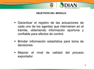 OBJETIVOS DEL MODULO



 Garantizar el registro de las actuaciones de
  cada uno de los agentes que intervienen en el
  trámite, obteniendo información oportuna y
  confiable para efectos de control.

 Brindar información estadística para toma de
  decisiones.

 Mejorar el nivel de calidad del proceso
  exportador

                                                  33
 