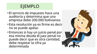 EJEMPLO
•El servicio de impuesto hace una
auditoria y determina que una
empresa debe 200.000 bolivianos.
•Esta resolución ya es firme es decir
no se puede apelar.
•Entonces si hay un juicio penal por
esa misma deuda el juez penal no
puede decir que es otra cantidad,
debe respetar la cifra ya
determinada
 