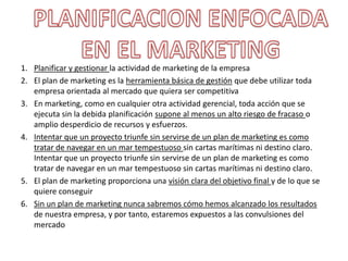  BELEN ORTIZPlanificar y gestionar la actividad de marketing de la empresaEl plan de marketing es la herramienta básica de gestión que debe utilizar toda empresa orientada al mercado que quiera ser competitivaEn marketing, como en cualquier otra actividad gerencial, toda acción que se ejecuta sin la debida planificación supone al menos un alto riesgo de fracaso o amplio desperdicio de recursos y esfuerzos.Intentar que un proyecto triunfe sin servirse de un plan de marketing es como tratar de navegar en un mar tempestuoso sin cartas marítimas ni destino claro. Intentar que un proyecto triunfe sin servirse de un plan de marketing es como tratar de navegar en un mar tempestuoso sin cartas marítimas ni destino claro.El plan de marketing proporciona una visión clara del objetivo final y de lo que se quiere conseguir Sin un plan de marketing nunca sabremos cómo hemos alcanzado los resultados de nuestra empresa, y por tanto, estaremos expuestos a las convulsiones del mercadoPLANIFICACION ENFOCADA EN EL MARKETING