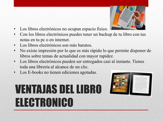 VENTAJAS DEL LIBRO
ELECTRONICO
• Los libros electrónicos no ocupan espacio físico.
• Con los libros electrónicos puedes tener un backup de tu libro con tus
notas en tu pc o en internet.
• Los libros electrónicos son más baratos.
• No existe impresión por lo que es más rápido lo que permite disponer de
libros sobre temas de actualidad con mayor rapidez.
• Los libros electrónicos pueden ser entregados casi al instante. Tienes
toda una librería al alcance de un clic.
• Los E-books no tienen ediciones agotadas.
 