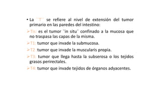 • La ``T`` se refiere al nivel de extensión del tumor
primario en las paredes del intestino:
Tis: es el tumor ¨in situ¨ confinado a la mucosa que
no traspasa las capas de la misma.
T1: tumor que invade la submucosa.
T2 :tumor que invade la muscularis propia.
T3: tumor que llega hasta la subserosa o los tejidos
grasos perirectales.
T4: tumor que invade tejidos de órganos adyacentes.
 