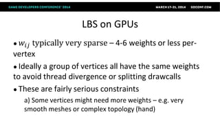 LBS on GPUs
● 𝑤𝑖𝑗 typically very sparse – 4-6 weights or less per-
vertex
● Ideally a group of vertices all have the same weights
to avoid thread divergence or splitting drawcalls
● These are fairly serious constraints
a) Some vertices might need more weights – e.g. very
smooth meshes or complex topology (hand)
 