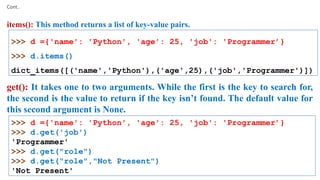 Cont..
items(): This method returns a list of key-value pairs.
>>> d ={'name': 'Python', 'age': 25, 'job': 'Programmer’}
>>> d.items()
dict_items([('name','Python'),('age',25),('job','Programmer')])
get(): It takes one to two arguments. While the first is the key to search for,
the second is the value to return if the key isn’t found. The default value for
this second argument is None.
>>> d ={'name': 'Python', 'age': 25, 'job': 'Programmer’}
>>> d.get('job')
'Programmer'
>>> d.get("role")
>>> d.get("role","Not Present")
'Not Present'
 