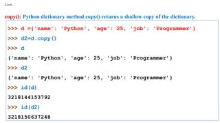 Cont..
copy(): Python dictionary method copy() returns a shallow copy of the dictionary.
>>> d ={'name': 'Python', 'age': 25, 'job': 'Programmer’}
>>> d2=d.copy()
>>> d
{'name': 'Python', 'age': 25, 'job': 'Programmer’}
>>> d2
{'name': 'Python', 'age': 25, 'job': 'Programmer’}
>>> id(d)
3218144153792
>>> id(d2)
3218150637248
 