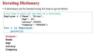 Iterating Dictionary
• A dictionary can be iterated using for loop as given below.
# for loop to print all the keys of a dictionary
Employee = {"Name": “Kiran",
"Age": 29,
"salary":25000,
"Company":"GOOGLE"}
for i in Employee:
print(i)
Output:
Name
Age
salary
Company
 