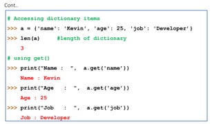 Cont..
# Accessing dictionary items
>>> a = {'name': 'Kevin', 'age': 25, 'job': 'Developer’}
>>> len(a) #length of dictionary
3
# using get()
>>> print("Name : ", a.get('name’))
Name : Kevin
>>> print("Age : ", a.get('age’))
Age : 25
>>> print("Job : ", a.get('job’))
Job : Developer
 