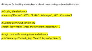 # Program for handling missing keys in the dictionary using get() method in Python
# Crating the dictionary
names = {'Sharma' : 'CEO' , 'Saikia' : 'Manager' , 'Ali' : 'Executive'}
# Getting user input for the key
search_key = input("Enter the key to be searched:=> ")
# Logic to handle missing keys in dictionary
print(names.get(search_key, "Search key not present"))
 