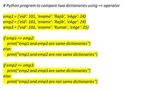 # Python program to compare two dictionaries using == operator
emp1 = {'eid': 101, 'ename': 'Rajib', 'eAge': 24}
emp2 = {'eid': 101, 'ename': 'Rajib', 'eAge': 24}
emp3 = {'eid': 102, 'ename': 'Kumar', 'eAge': 25}
if emp1 == emp2:
print("emp1and emp2 are same dictionaries")
else:
print("emp1and emp2 are not same dictionaries")
if emp2 == emp3:
print("emp2and emp3 are same dictionaries")
else:
print("emp2and emp3 are not same dictionaries")
 
