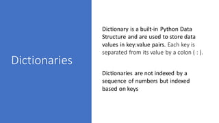 Dictionaries
Dictionary is a built-in Python Data
Structure and are used to store data
values in key:value pairs. Each key is
separated from its value by a colon ( : ).
Dictionaries are not indexed by a
sequence of numbers but indexed
based on keys
 