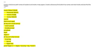 """
Create a dictionary with names of studenst and marks in two papers.Create a dictionaryfinal which has names and total marks and also find the
topper.
"""
result={'Rahul':[78,89],
'Pranamika':[89,87],
'Ashish':[79,88],
'Anshul':[90,67]}
total=0
final=result.copy()
for key,val in result.items():
total=sum(val)
final[key]=total
print(final)
hig=0
Topper=''
for key,val in final.items():
if val>hig:
hig=val
Topper=key
print("Topper is :" , Topper, "securing ", hig, "marks")
 