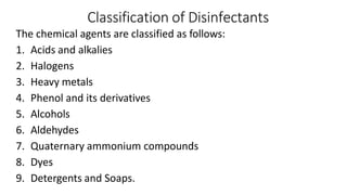 Classification of Disinfectants
The chemical agents are classified as follows:
1. Acids and alkalies
2. Halogens
3. Heavy metals
4. Phenol and its derivatives
5. Alcohols
6. Aldehydes
7. Quaternary ammonium compounds
8. Dyes
9. Detergents and Soaps.
 