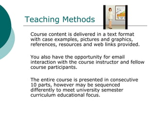 Teaching Methods Course content is delivered in a text format with case examples, pictures and graphics, references, resources and web links provided.  You also have the opportunity for email interaction with the course instructor and fellow course participants.  The entire course is presented in consecutive 10 parts, however may be sequenced differently to meet university semester curriculum educational focus.  