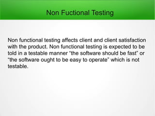 Non Fuctional Testing
Non functional testing affects client and client satisfaction
with the product. Non functional testing is expected to be
told in a testable manner “the software should be fast” or
“the software ought to be easy to operate” which is not
testable.
 